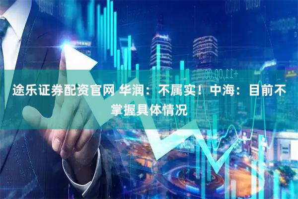 途乐证券配资官网 华润：不属实！中海：目前不掌握具体情况