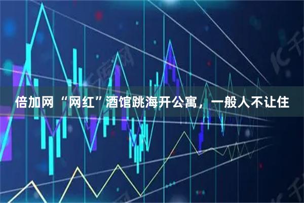 倍加网 “网红”酒馆跳海开公寓，一般人不让住