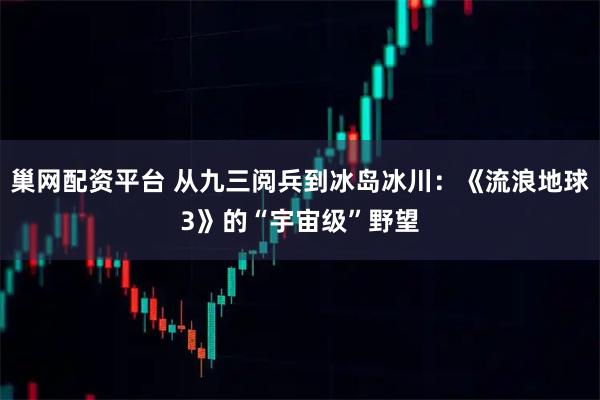 巢网配资平台 从九三阅兵到冰岛冰川：《流浪地球3》的“宇宙级”野望