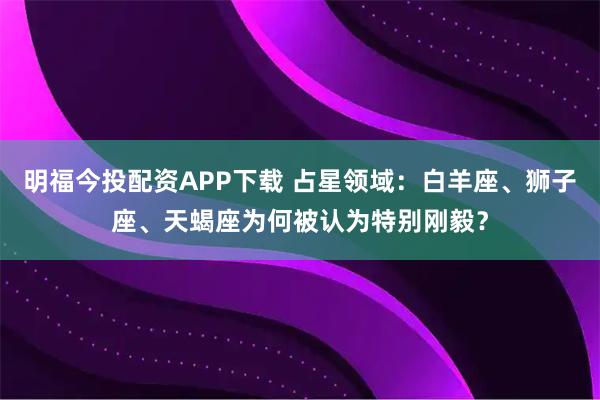 明福今投配资APP下载 占星领域：白羊座、狮子座、天蝎座为何被认为特别刚毅？