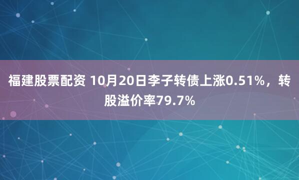 福建股票配资 10月20日李子转债上涨0.51%，转股溢价率79.7%
