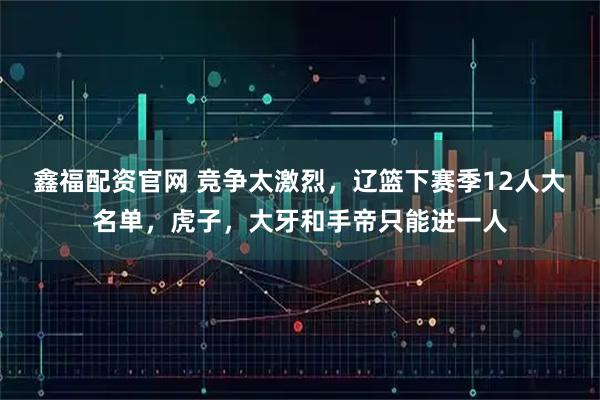 鑫福配资官网 竞争太激烈，辽篮下赛季12人大名单，虎子，大牙和手帝只能进一人