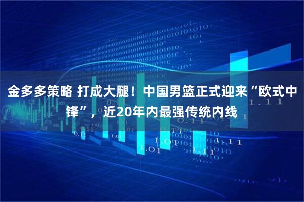 金多多策略 打成大腿！中国男篮正式迎来“欧式中锋”，近20年内最强传统内线