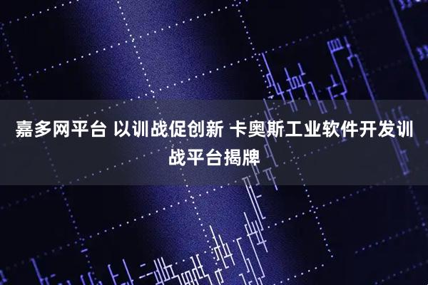 嘉多网平台 以训战促创新 卡奥斯工业软件开发训战平台揭牌