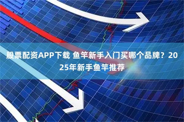 股票配资APP下载 鱼竿新手入门买哪个品牌？2025年新手鱼竿推荐