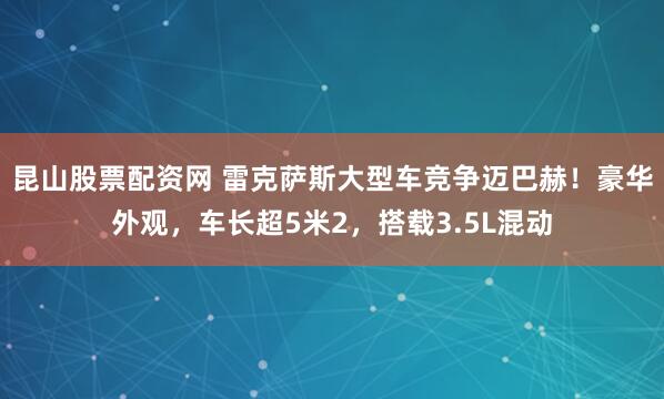 昆山股票配资网 雷克萨斯大型车竞争迈巴赫！豪华外观，车长超5米2，搭载3.5L混动