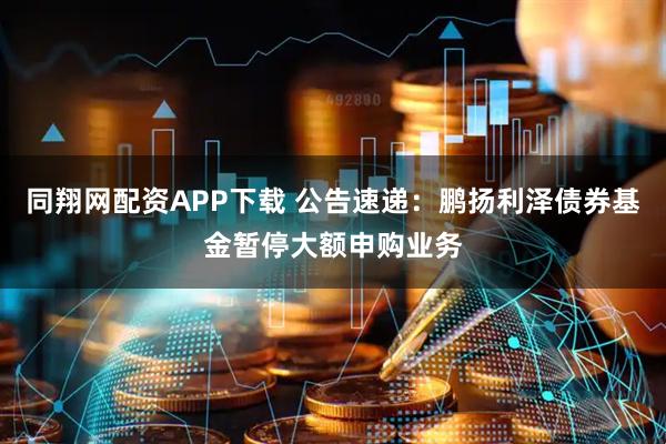 同翔网配资APP下载 公告速递：鹏扬利泽债券基金暂停大额申购业务