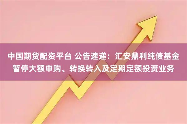 中国期货配资平台 公告速递：汇安鼎利纯债基金暂停大额申购、转换转入及定期定额投资业务