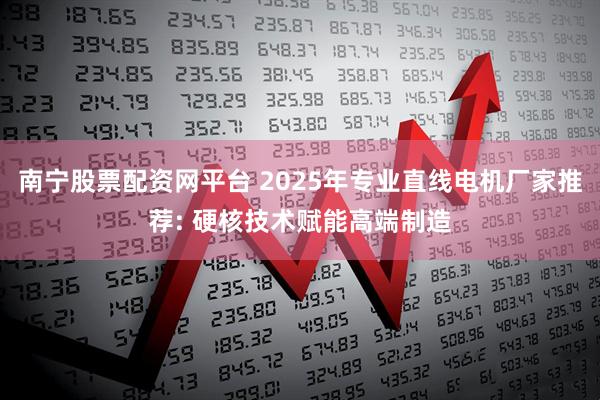 南宁股票配资网平台 2025年专业直线电机厂家推荐: 硬核技术赋能高端制造