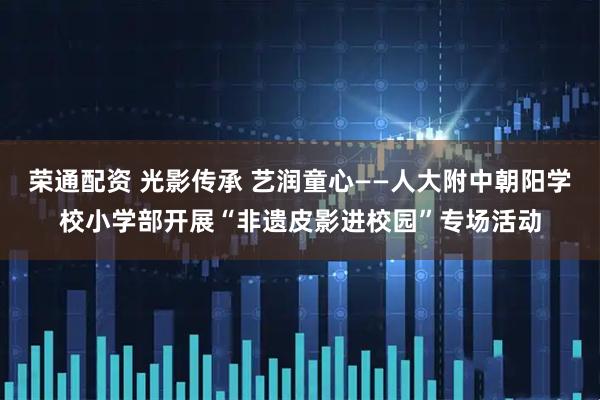 荣通配资 光影传承 艺润童心——人大附中朝阳学校小学部开展“非遗皮影进校园”专场活动