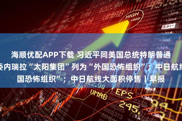 海顺优配APP下载 习近平同美国总统特朗普通电话；美国将所谓委内瑞拉“太阳集团”列为“外国恐怖组织”；中日航线大面积停售丨早报