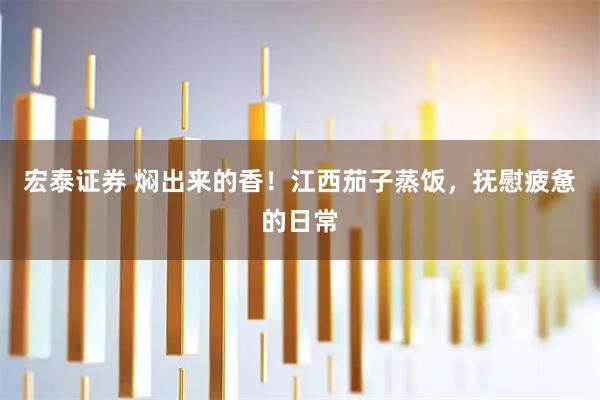 宏泰证券 焖出来的香！江西茄子蒸饭，抚慰疲惫的日常