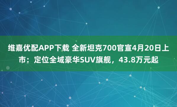 维嘉优配APP下载 全新坦克700官宣4月20日上市：定位全域豪华SUV旗舰，43.8万元起