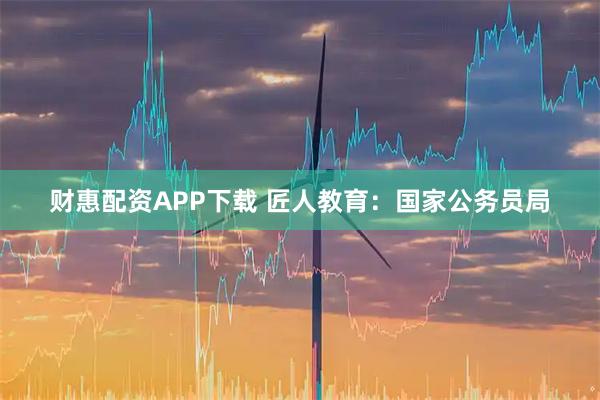 财惠配资APP下载 匠人教育：国家公务员局
