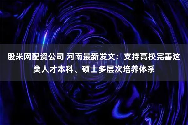 股米网配资公司 河南最新发文：支持高校完善这类人才本科、硕士多层次培养体系