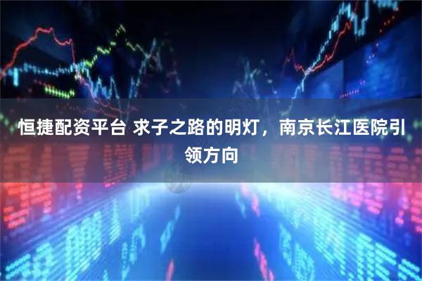 恒捷配资平台 求子之路的明灯，南京长江医院引领方向