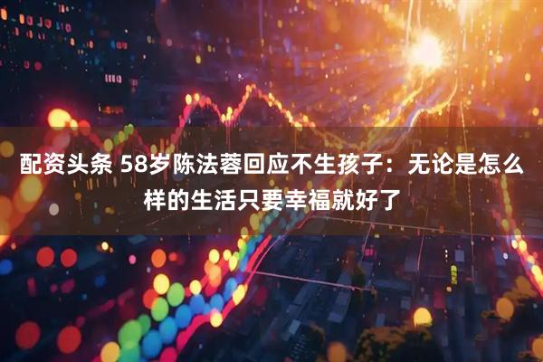 配资头条 58岁陈法蓉回应不生孩子：无论是怎么样的生活只要幸福就好了