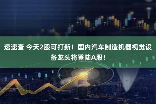 速速查 今天2股可打新！国内汽车制造机器视觉设备龙头将登陆A股！
