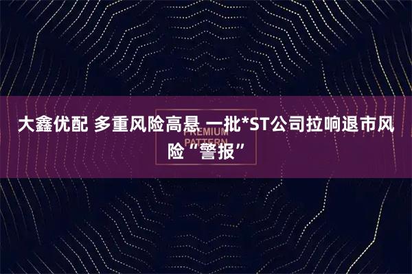 大鑫优配 多重风险高悬 一批*ST公司拉响退市风险“警报”