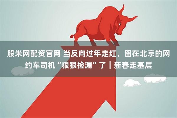 股米网配资官网 当反向过年走红，留在北京的网约车司机“狠狠捡漏”了｜新春走基层