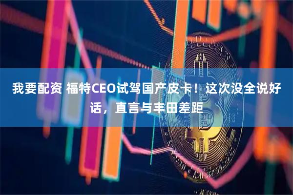 我要配资 福特CEO试驾国产皮卡！这次没全说好话，直言与丰田差距