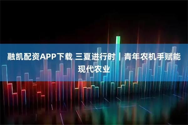 融凯配资APP下载 三夏进行时｜青年农机手赋能现代农业