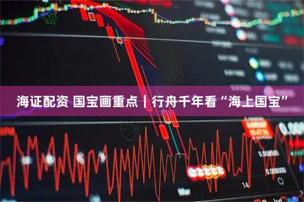 海证配资 国宝画重点｜行舟千年看“海上国宝”