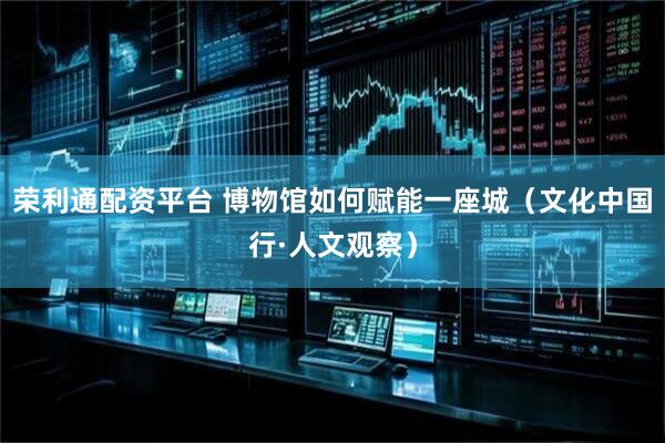 荣利通配资平台 博物馆如何赋能一座城（文化中国行·人文观察）