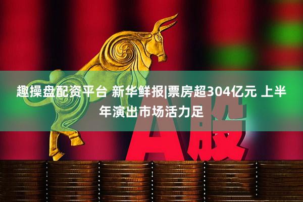 趣操盘配资平台 新华鲜报|票房超304亿元 上半年演出市场活力足