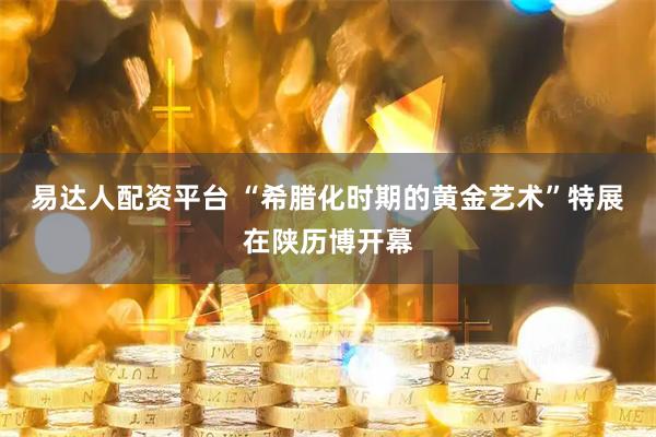 易达人配资平台 “希腊化时期的黄金艺术”特展在陕历博开幕