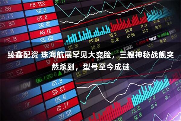 臻鑫配资 珠海航展罕见大变脸，三艘神秘战舰突然杀到，型号至今成谜